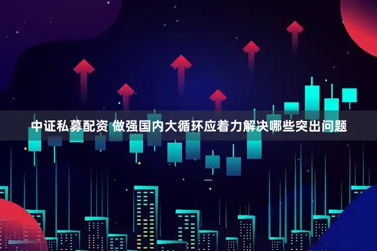 中证私募配资 做强国内大循环应着力解决哪些突出问题