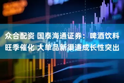 众合配资 国泰海通证券：啤酒饮料旺季催化 大单品新渠道成长性突出