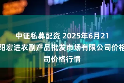 中证私募配资 2025年6月21日洛阳宏进农副产品批发市场有限公司价格行情