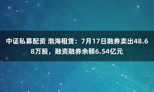 中证私募配资 渤海租赁：7月17日融券卖出48.68万股，融资融券余额6.54亿元