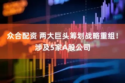 众合配资 两大巨头筹划战略重组！涉及5家A股公司