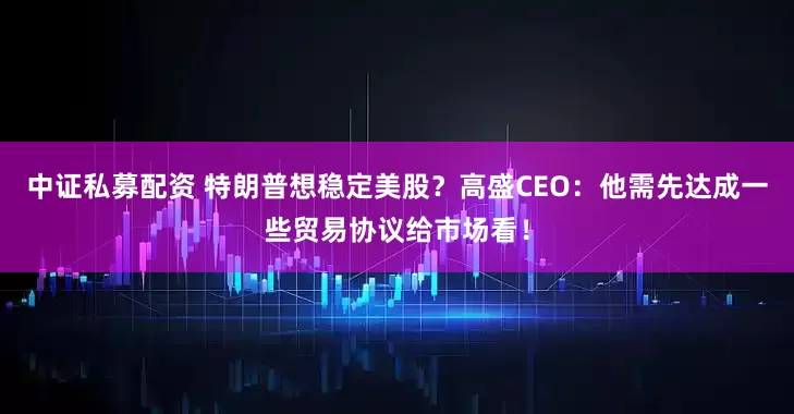 中证私募配资 特朗普想稳定美股？高盛CEO：他需先达成一些贸易协议给市场看！