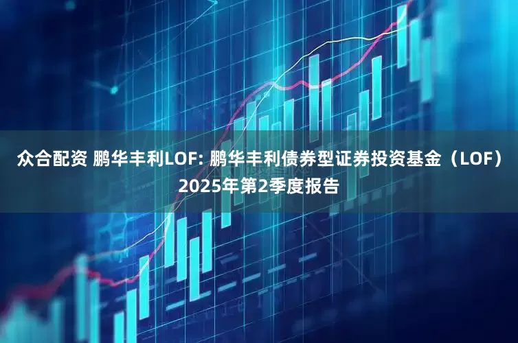 众合配资 鹏华丰利LOF: 鹏华丰利债券型证券投资基金（LOF）2025年第2季度报告